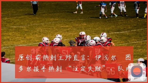 原创 前热刺主帅直言:伊戈尔・图多尔接手热刺 “注定失败”,队内氛围 “ toxic 至极”