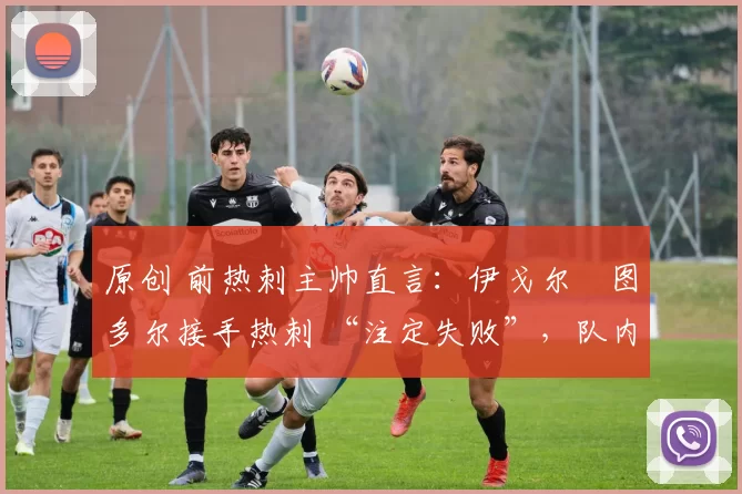 原创 前热刺主帅直言：伊戈尔・图多尔接手热刺 “注定失败”，队内氛围 “ toxic 至极”