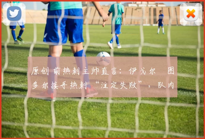 原创 前热刺主帅直言:伊戈尔・图多尔接手热刺 “注定失败”,队内氛围 “ toxic 至极”