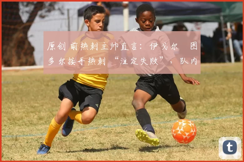 原创 前热刺主帅直言:伊戈尔・图多尔接手热刺 “注定失败”,队内氛围 “ toxic 至极”