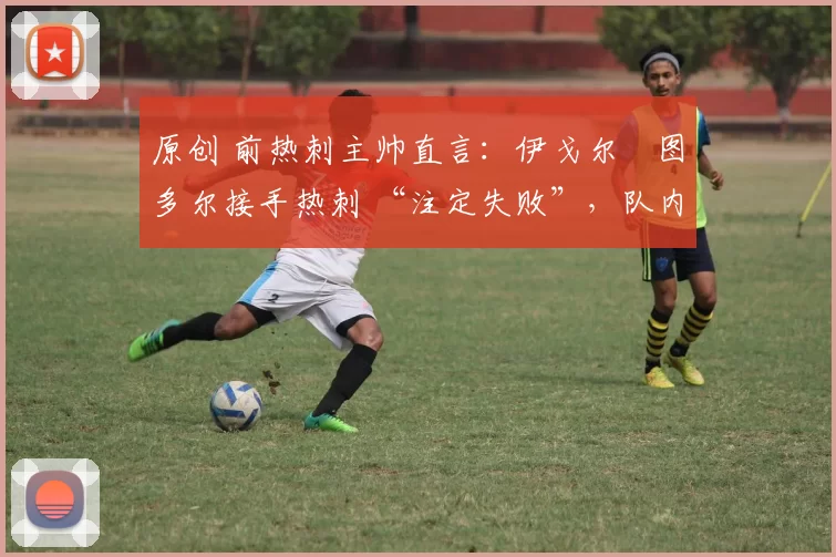 原创 前热刺主帅直言:伊戈尔・图多尔接手热刺 “注定失败”,队内氛围 “ toxic 至极”
