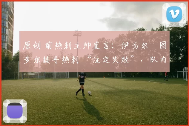 原创 前热刺主帅直言：伊戈尔・图多尔接手热刺 “注定失败”，队内氛围 “ toxic 至极”