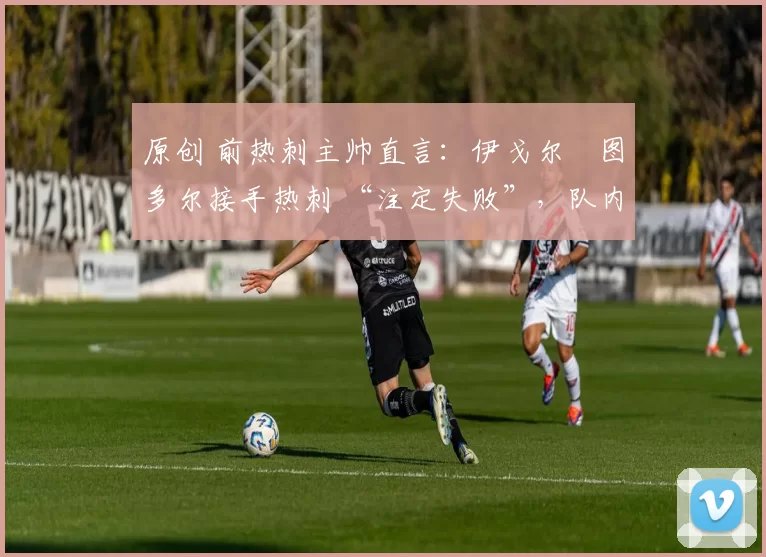 原创 前热刺主帅直言:伊戈尔・图多尔接手热刺 “注定失败”,队内氛围 “ toxic 至极”