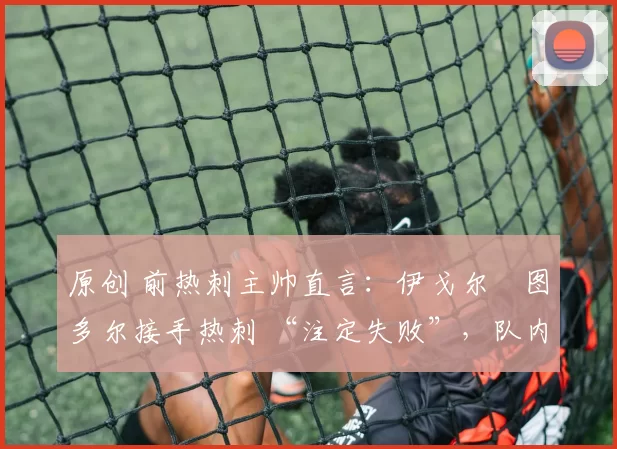 原创 前热刺主帅直言:伊戈尔・图多尔接手热刺 “注定失败”,队内氛围 “ toxic 至极”