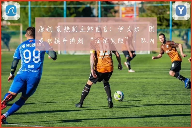 原创 前热刺主帅直言:伊戈尔・图多尔接手热刺 “注定失败”,队内氛围 “ toxic 至极”