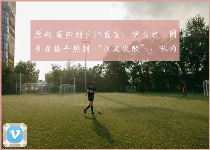 原创 前热刺主帅直言：伊戈尔・图多尔接手热刺 “注定失败”，队内氛围 “ toxic 至极”