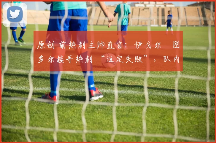 原创 前热刺主帅直言:伊戈尔・图多尔接手热刺 “注定失败”,队内氛围 “ toxic 至极”