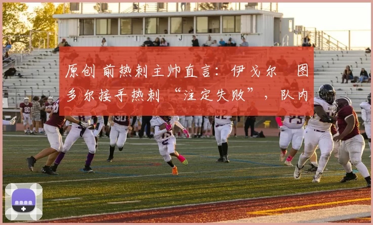 原创 前热刺主帅直言：伊戈尔・图多尔接手热刺 “注定失败”，队内氛围 “ toxic 至极”