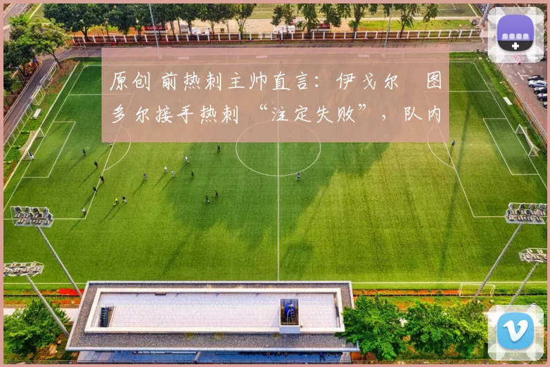 原创 前热刺主帅直言:伊戈尔・图多尔接手热刺 “注定失败”,队内氛围 “ toxic 至极”