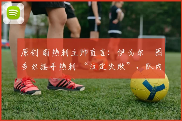 原创 前热刺主帅直言:伊戈尔・图多尔接手热刺 “注定失败”,队内氛围 “ toxic 至极”