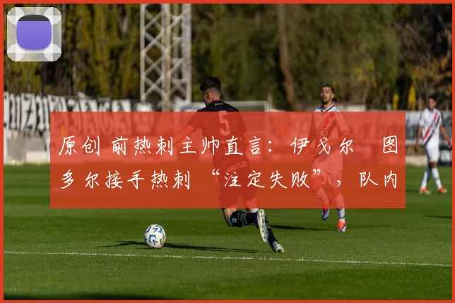 原创 前热刺主帅直言:伊戈尔・图多尔接手热刺 “注定失败”,队内氛围 “ toxic 至极”
