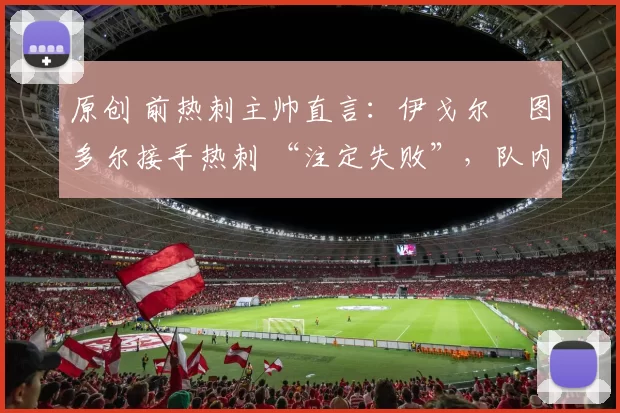 原创 前热刺主帅直言:伊戈尔・图多尔接手热刺 “注定失败”,队内氛围 “ toxic 至极”