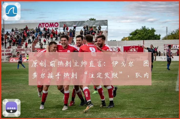 原创 前热刺主帅直言:伊戈尔・图多尔接手热刺 “注定失败”,队内氛围 “ toxic 至极”
