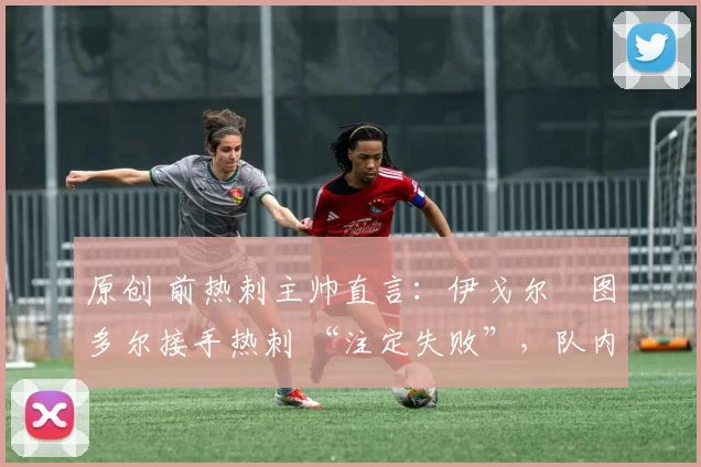 原创 前热刺主帅直言:伊戈尔・图多尔接手热刺 “注定失败”,队内氛围 “ toxic 至极”