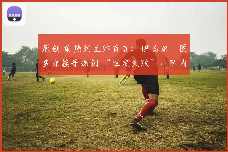 原创 前热刺主帅直言:伊戈尔・图多尔接手热刺 “注定失败”,队内氛围 “ toxic 至极”