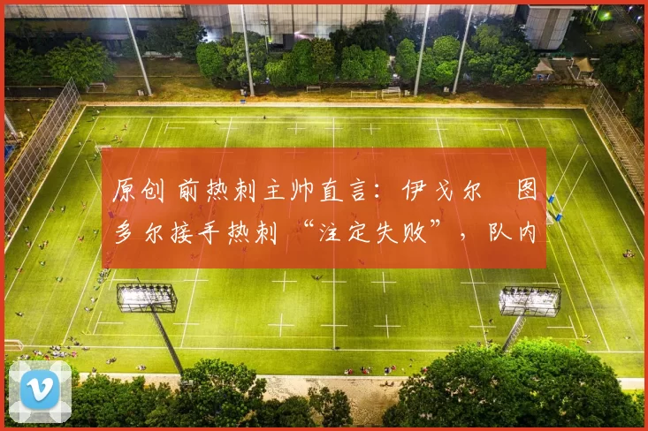 原创 前热刺主帅直言:伊戈尔・图多尔接手热刺 “注定失败”,队内氛围 “ toxic 至极”