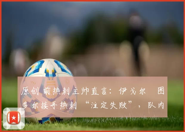 原创 前热刺主帅直言：伊戈尔・图多尔接手热刺 “注定失败”，队内氛围 “ toxic 至极”