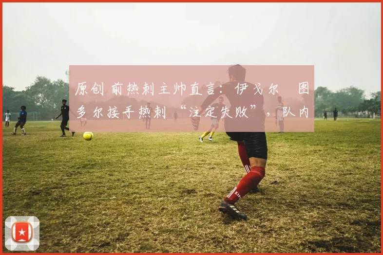 原创 前热刺主帅直言：伊戈尔・图多尔接手热刺 “注定失败”，队内氛围 “ toxic 至极”