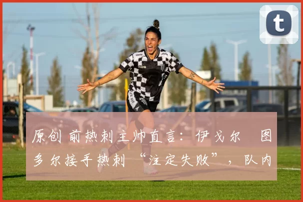 原创 前热刺主帅直言:伊戈尔・图多尔接手热刺 “注定失败”,队内氛围 “ toxic 至极”