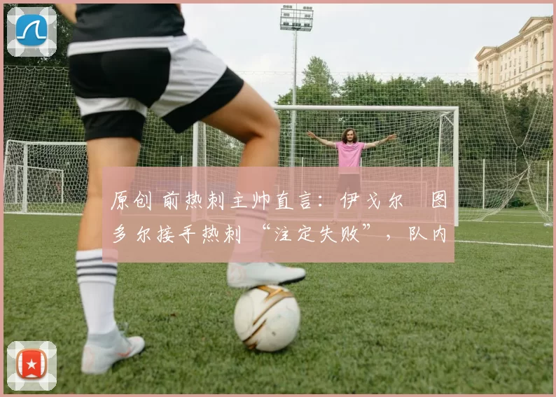 原创 前热刺主帅直言:伊戈尔・图多尔接手热刺 “注定失败”,队内氛围 “ toxic 至极”