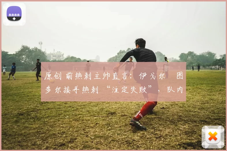 原创 前热刺主帅直言:伊戈尔・图多尔接手热刺 “注定失败”,队内氛围 “ toxic 至极”