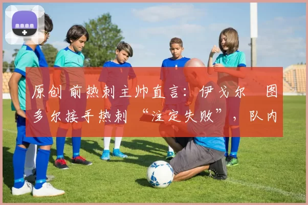 原创 前热刺主帅直言:伊戈尔・图多尔接手热刺 “注定失败”,队内氛围 “ toxic 至极”