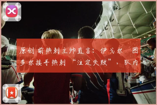 原创 前热刺主帅直言：伊戈尔・图多尔接手热刺 “注定失败”，队内氛围 “ toxic 至极”