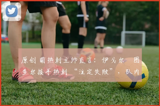 原创 前热刺主帅直言:伊戈尔・图多尔接手热刺 “注定失败”,队内氛围 “ toxic 至极”