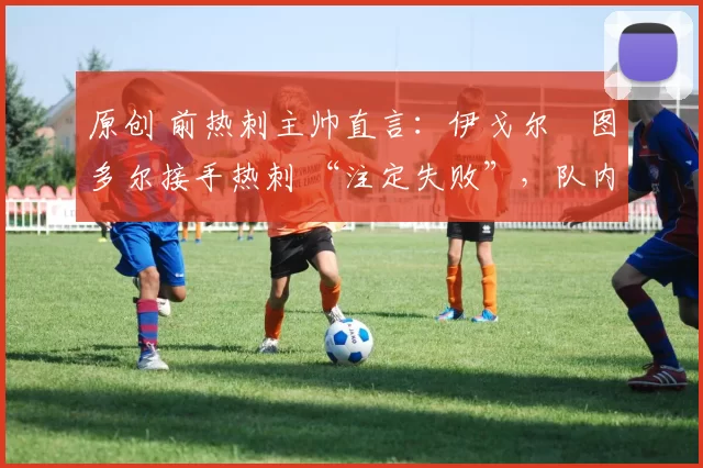 原创 前热刺主帅直言:伊戈尔・图多尔接手热刺 “注定失败”,队内氛围 “ toxic 至极”