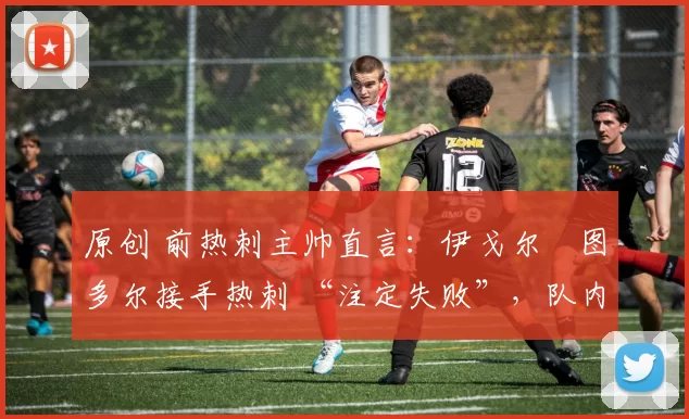 原创 前热刺主帅直言:伊戈尔・图多尔接手热刺 “注定失败”,队内氛围 “ toxic 至极”