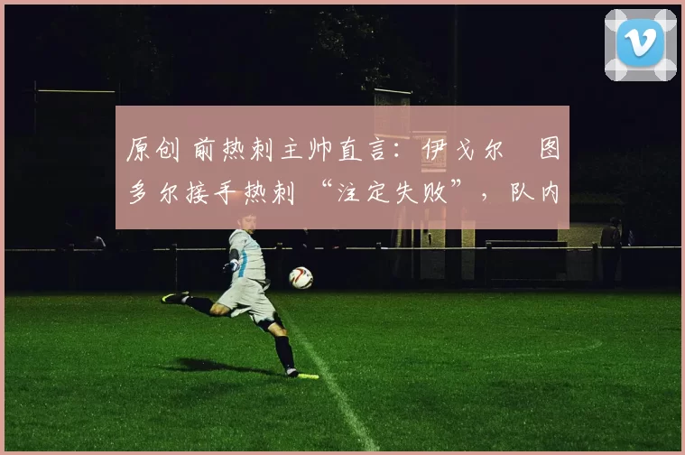 原创 前热刺主帅直言:伊戈尔・图多尔接手热刺 “注定失败”,队内氛围 “ toxic 至极”