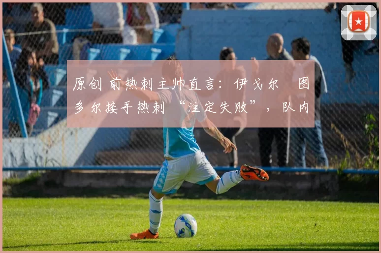 原创 前热刺主帅直言:伊戈尔・图多尔接手热刺 “注定失败”,队内氛围 “ toxic 至极”