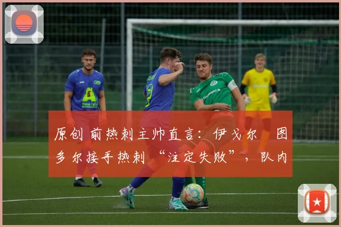 原创 前热刺主帅直言:伊戈尔・图多尔接手热刺 “注定失败”,队内氛围 “ toxic 至极”