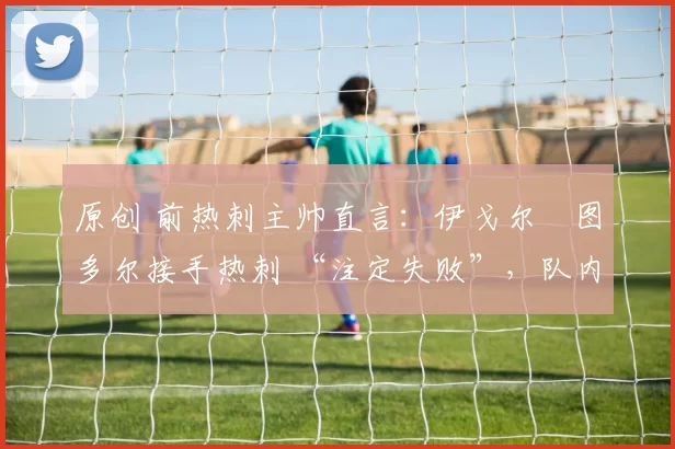 原创 前热刺主帅直言:伊戈尔・图多尔接手热刺 “注定失败”,队内氛围 “ toxic 至极”