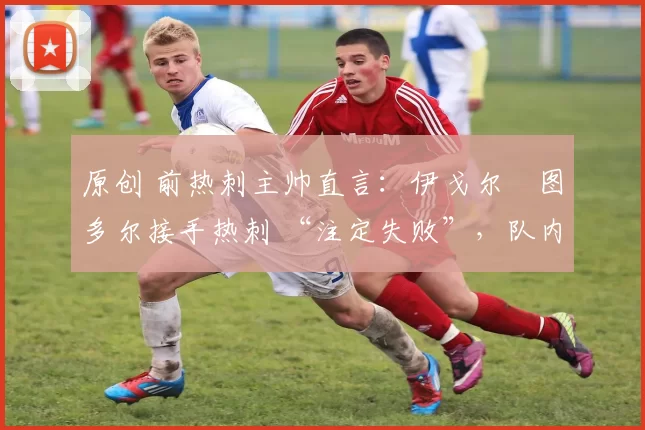 原创 前热刺主帅直言:伊戈尔・图多尔接手热刺 “注定失败”,队内氛围 “ toxic 至极”