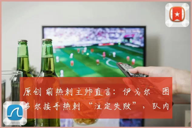 原创 前热刺主帅直言：伊戈尔・图多尔接手热刺 “注定失败”，队内氛围 “ toxic 至极”