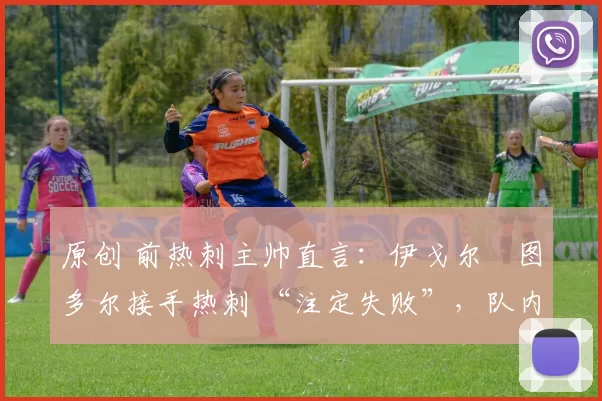 原创 前热刺主帅直言:伊戈尔・图多尔接手热刺 “注定失败”,队内氛围 “ toxic 至极”