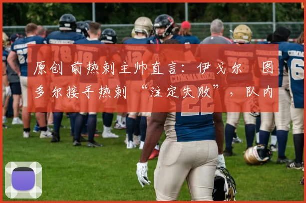 原创 前热刺主帅直言:伊戈尔・图多尔接手热刺 “注定失败”,队内氛围 “ toxic 至极”