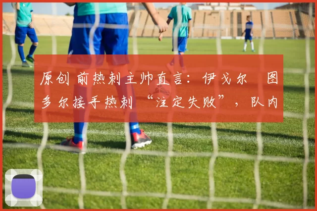 原创 前热刺主帅直言:伊戈尔・图多尔接手热刺 “注定失败”,队内氛围 “ toxic 至极”