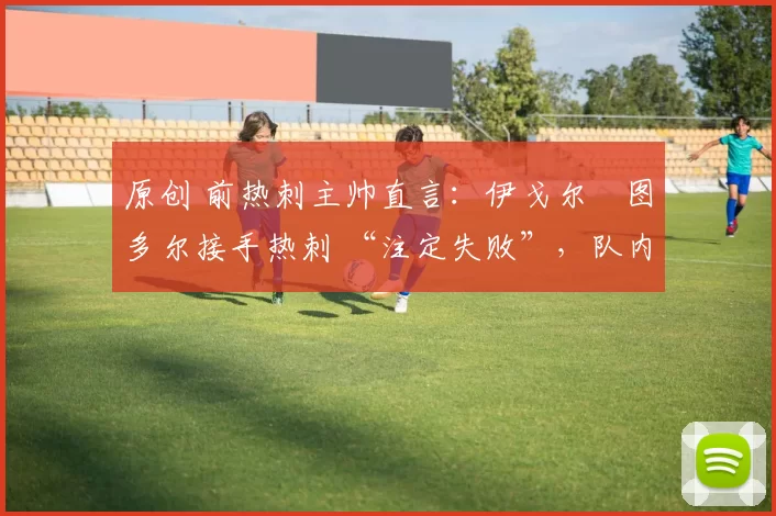 原创 前热刺主帅直言:伊戈尔・图多尔接手热刺 “注定失败”,队内氛围 “ toxic 至极”