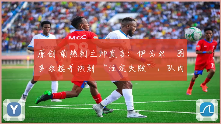 原创 前热刺主帅直言:伊戈尔・图多尔接手热刺 “注定失败”,队内氛围 “ toxic 至极”