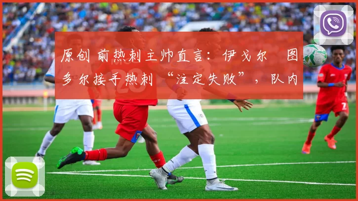 原创 前热刺主帅直言:伊戈尔・图多尔接手热刺 “注定失败”,队内氛围 “ toxic 至极”
