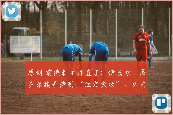 原创 前热刺主帅直言:伊戈尔・图多尔接手热刺 “注定失败”,队内氛围 “ toxic 至极”