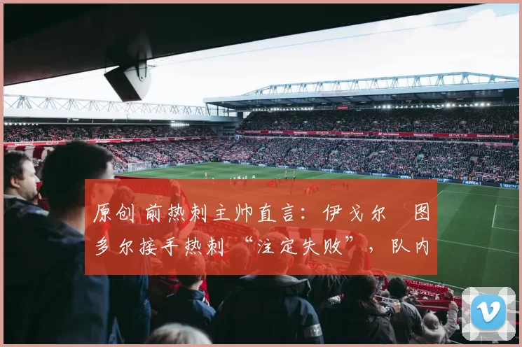 原创 前热刺主帅直言:伊戈尔・图多尔接手热刺 “注定失败”,队内氛围 “ toxic 至极”