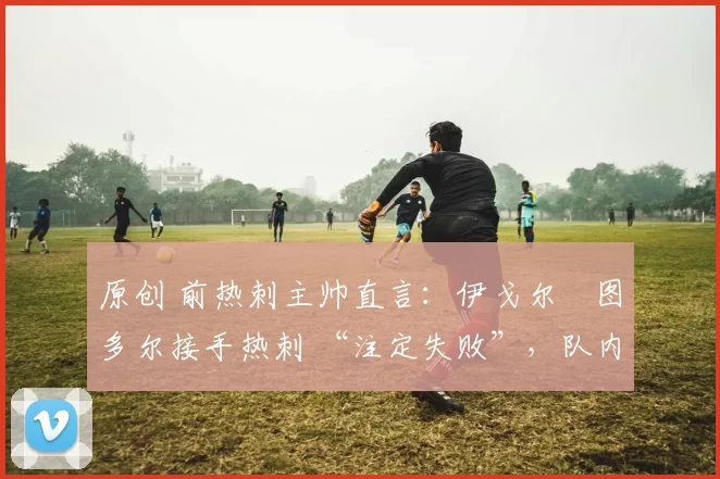 原创 前热刺主帅直言:伊戈尔・图多尔接手热刺 “注定失败”,队内氛围 “ toxic 至极”