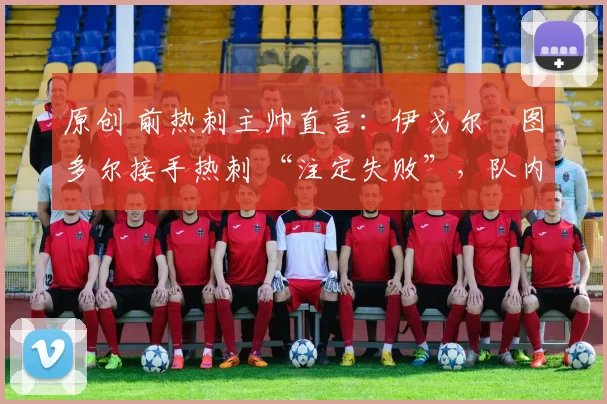 原创 前热刺主帅直言:伊戈尔・图多尔接手热刺 “注定失败”,队内氛围 “ toxic 至极”