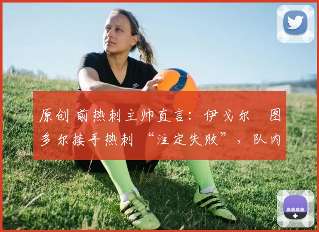 原创 前热刺主帅直言:伊戈尔・图多尔接手热刺 “注定失败”,队内氛围 “ toxic 至极”