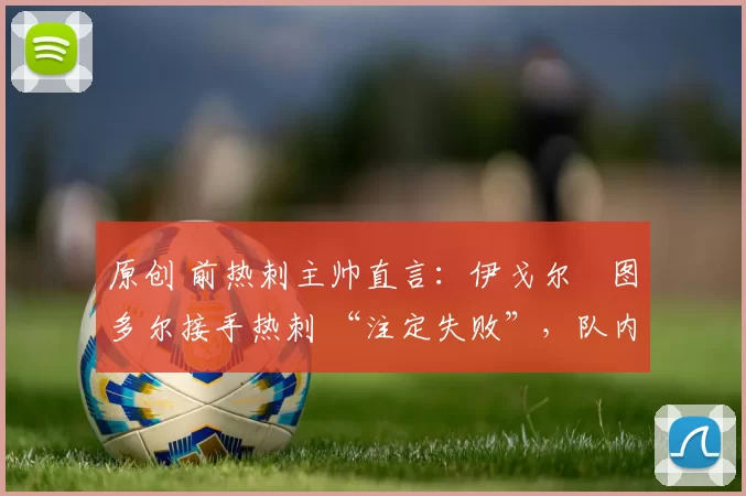 原创 前热刺主帅直言:伊戈尔・图多尔接手热刺 “注定失败”,队内氛围 “ toxic 至极”