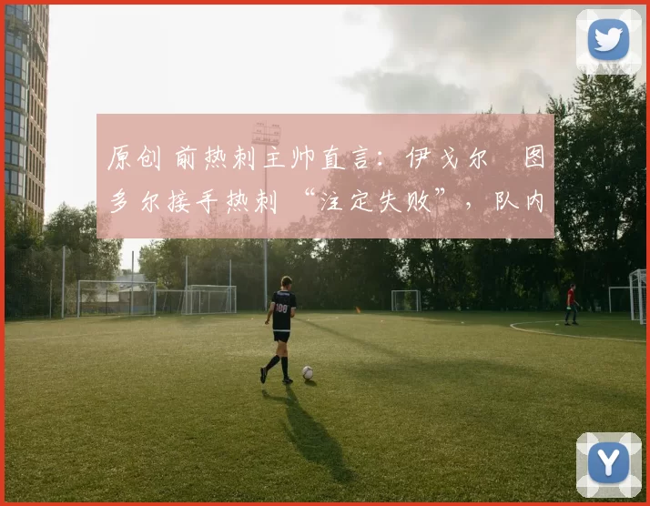 原创 前热刺主帅直言：伊戈尔・图多尔接手热刺 “注定失败”，队内氛围 “ toxic 至极”