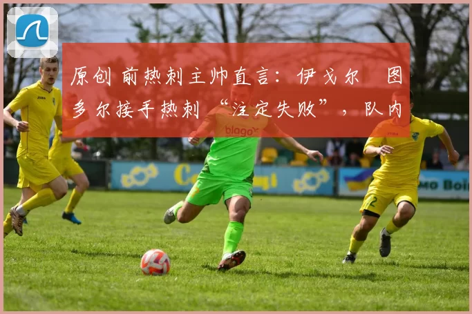 原创 前热刺主帅直言:伊戈尔・图多尔接手热刺 “注定失败”,队内氛围 “ toxic 至极”